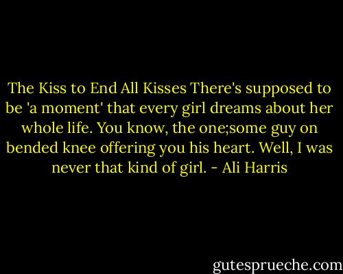 The Kiss to End All Kisses<br />There's supposed to be 'a moment' that every girl dreams about her whole life. You know, the one;some guy on bended knee offering you his heart. Well, I was never that kind of girl. - Ali Harris