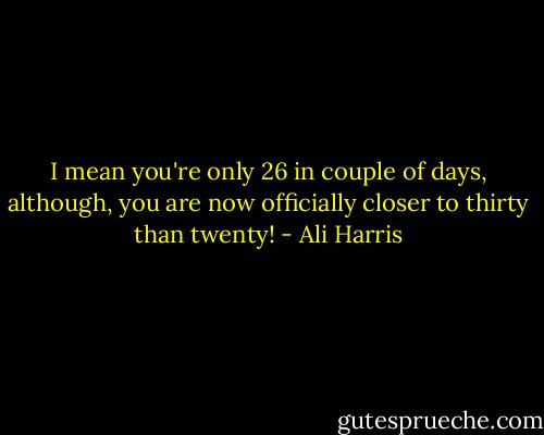 I mean you're only 26 in couple of days, although, you are now officially closer to thirty than twenty! - Ali Harris
