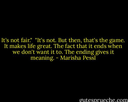 It's not fair."<br /><br />"It's not. But then, that's the game. It makes life great. The fact that it ends when we don't want it to. The ending gives it meaning. - Marisha Pessl