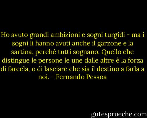 Ho avuto grandi ambizioni e sogni turgidi - ma i sogni li hanno avuti anche il garzone e la sartina, perché tutti sognano. Quello che distingue le persone le une dalle altre è la forza di farcela, o di lasciare che sia il destino a farla a noi. - Fernando Pessoa