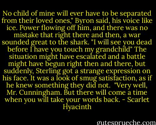 No child of mine will ever have to be separated from their loved ones," Byron said, his voice like ice. Power flowing off him, and there was no mistake that right there and then, a war sounded great to the shark.<br />"I will see you dead before I have you touch my grandchild"<br />The situation might have escalated and a battle might have begun right then and there, but suddenly, Sterling got a strange expression on his face. It was a look of smug satisfaction, as if he knew something they did not. <br />"Very well, Mr. Cunningham. But there will come a time when you will take your words back. - Scarlet Hyacinth