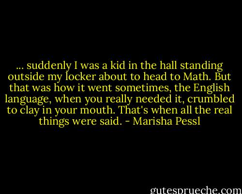 ... suddenly I was a kid in the hall standing outside my locker about to head to Math. But that was how it went sometimes, the English language, when you really needed it, crumbled to clay in your mouth. That's when all the real things were said. - Marisha Pessl