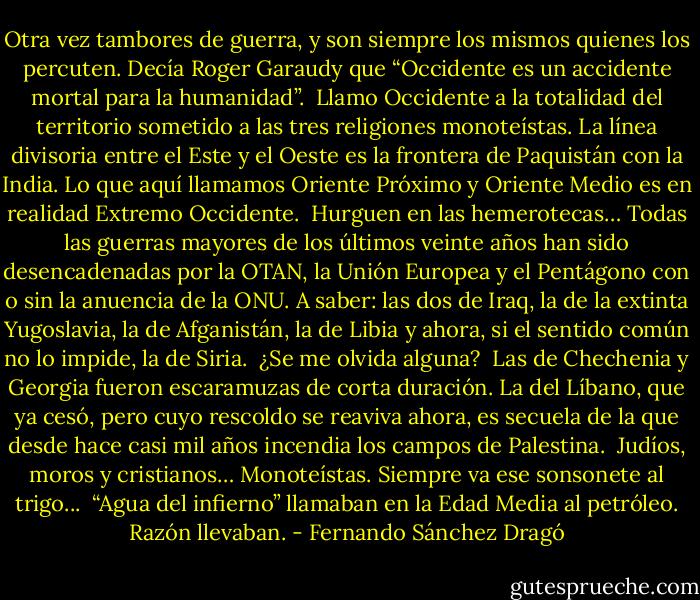 Otra vez tambores de guerra, y son siempre los mismos quienes los percuten. Decía Roger Garaudy que “Occidente es un accidente mortal para la humanidad”.<br /><br />Llamo Occidente a la totalidad del territorio sometido a las tres religiones monoteístas. La línea divisoria entre el Este y el Oeste es la frontera de Paquistán con la India. Lo que aquí llamamos Oriente Próximo y Oriente Medio es en realidad Extremo Occidente.<br /><br />Hurguen en las hemerotecas… Todas las guerras mayores de los últimos veinte años han sido desencadenadas por la OTAN, la Unión Europea y el Pentágono con o sin la anuencia de la ONU. A saber: las dos de Iraq, la de la extinta Yugoslavia, la de Afganistán, la de Libia y ahora, si el sentido común no lo impide, la de Siria.<br /><br />¿Se me olvida alguna?<br /><br />Las de Chechenia y Georgia fueron escaramuzas de corta duración. La del Líbano, que ya cesó, pero cuyo rescoldo se reaviva ahora, es secuela de la que desde hace casi mil años incendia los campos de Palestina.<br /><br />Judíos, moros y cristianos… Monoteístas. Siempre va ese sonsonete al trigo...<br /><br />“Agua del infierno” llamaban en la Edad Media al petróleo. Razón llevaban. - Fernando Sánchez Dragó