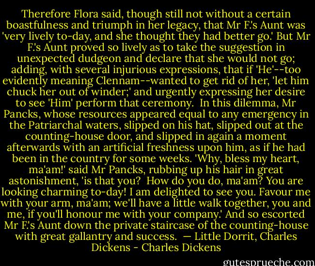Therefore Flora said, though still not without a certain boastfulness and triumph in her legacy, that Mr F.'s Aunt was 'very lively to-day, and she thought they had better go.' But Mr F.'s Aunt proved so lively as to take the suggestion in unexpected dudgeon and declare that she would not go; adding, with several injurious expressions, that if 'He'--too evidently meaning Clennam--wanted to get rid of her, 'let him chuck her out of winder;' and urgently expressing her desire to see 'Him' perform that ceremony.<br /><br />In this dilemma, Mr Pancks, whose resources appeared equal to any emergency in the Patriarchal waters, slipped on his hat, slipped out at the counting-house door, and slipped in again a moment afterwards with an artificial freshness upon him, as if he had been in the country for some weeks. 'Why, bless my heart, ma'am!' said Mr Pancks, rubbing up his hair in great astonishment, 'is that you?<br /><br />How do you do, ma'am? You are looking charming to-day! I am delighted to see you. Favour me with your arm, ma'am; we'll have a little walk together, you and me, if you'll honour me with your company.' And so escorted Mr F.'s Aunt down the private staircase of the counting-house with great gallantry and success.<br /><br />— Little Dorrit, Charles Dickens - Charles Dickens