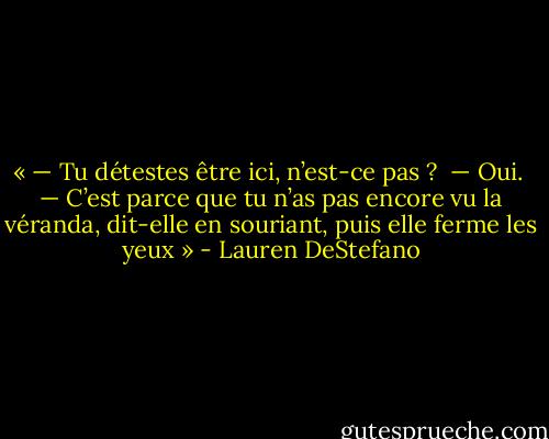 « — Tu détestes être ici, n’est-ce pas ? <br />— Oui. <br />— C’est parce que tu n’as pas encore vu la véranda, dit-elle en souriant, puis elle ferme les yeux » - Lauren DeStefano