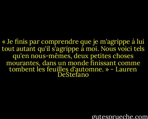 « Je finis par comprendre que je m'agrippe à lui tout autant qu'il s'agrippe à moi. Nous voici tels qu'en nous-mêmes, deux petites choses mourantes, dans un monde finissant comme tombent les feuilles d'automne. » - Lauren DeStefano