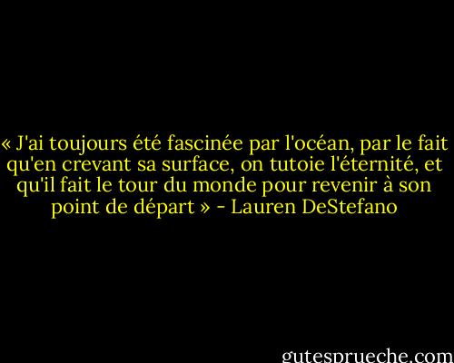 « J'ai toujours été fascinée par l'océan, par le fait qu'en crevant sa surface, on tutoie l'éternité, et qu'il fait le tour du monde pour revenir à son point de départ » - Lauren DeStefano