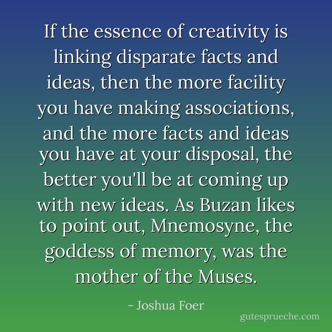 If the essence of creativity is linking disparate facts and ideas, then the more facility you have making associations, and the more facts and ideas you have at your disposal, the better you'll be at coming up with new ideas. As Buzan likes to point out, Mnemosyne, the goddess of memory, was the mother of the Muses. - Joshua Foer