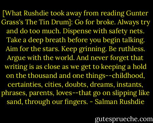 [What Rushdie took away from reading Gunter Grass's The Tin Drum]: Go for broke. Always try and do too much. Dispense with safety nets. Take a deep breath before you begin talking. Aim for the stars. Keep grinning. Be ruthless. Argue with the world. And never forget that writing is as close as we get to keeping a hold on the thousand and one things--childhood, certainties, cities, doubts, dreams, instants, phrases, parents, loves--that go on slipping like sand, through our fingers. - Salman Rushdie