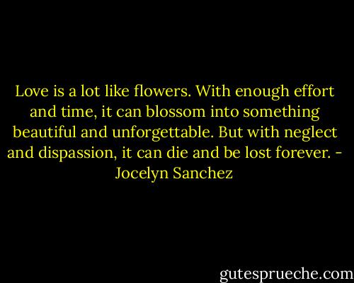 Love is a lot like flowers. With enough effort and time, it can blossom into something beautiful and unforgettable. But with neglect and dispassion, it can die and be lost forever. - Jocelyn Sanchez