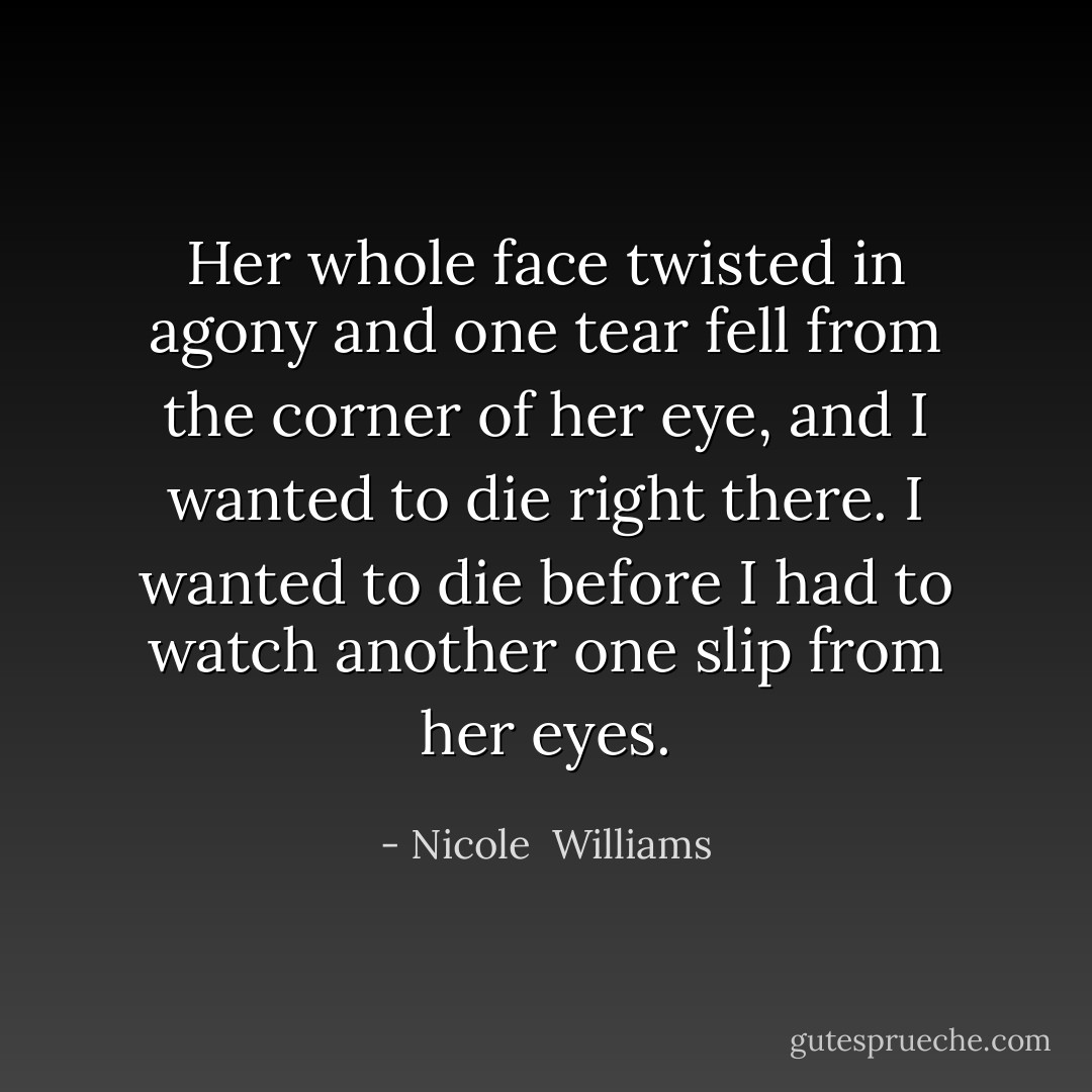 Her whole face twisted in agony and one tear fell from the corner of her eye, and I wanted to die right there. I wanted to die before I had to watch another one slip from her eyes. - Nicole  Williams