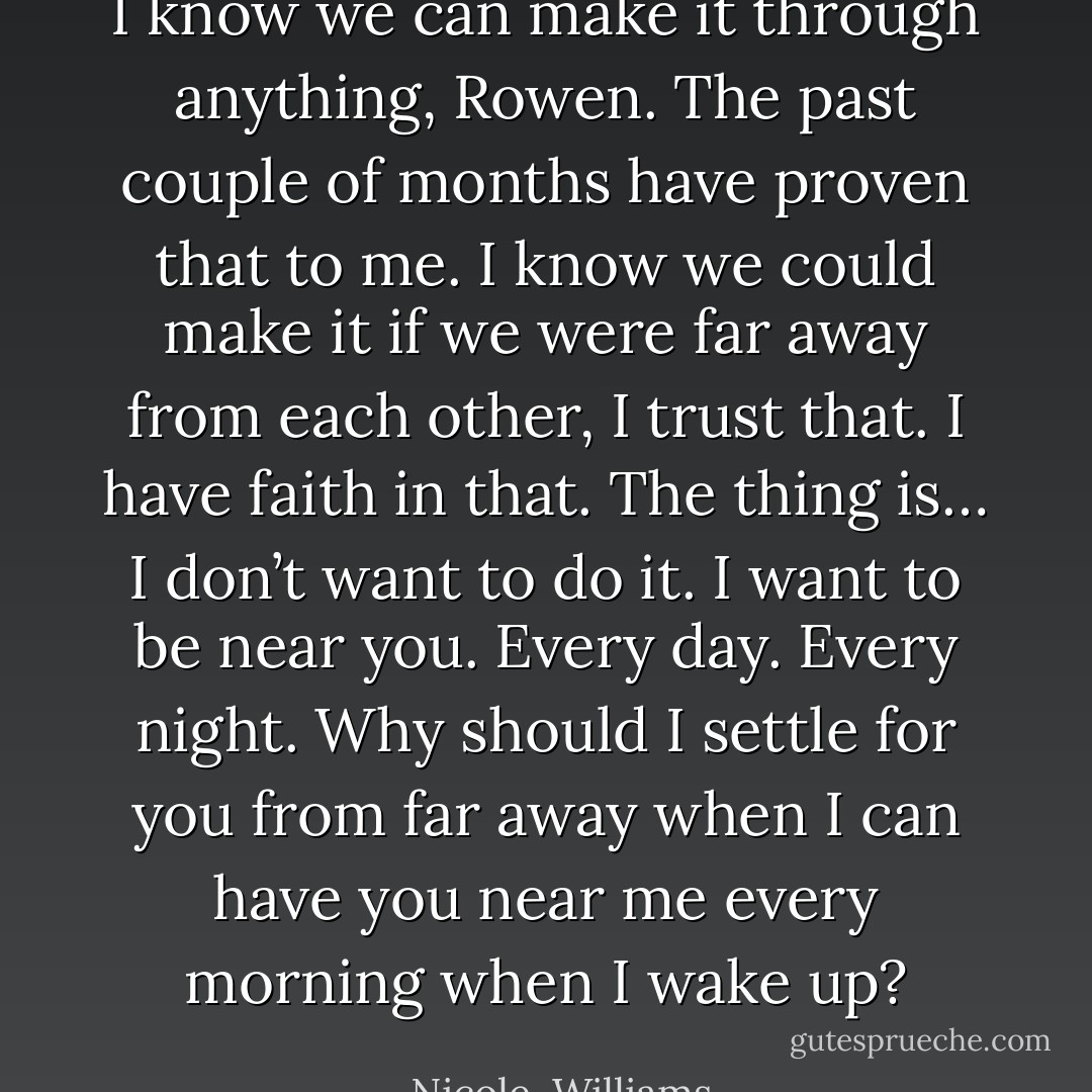 I know we can make it through anything, Rowen. The past couple of months have proven that to me. I know we could make it if we were far away from each other, I trust that. I have faith in that. The thing is… I don’t want to do it. I want to be near you. Every day. Every night. Why should I settle for you from far away when I can have you near me every morning when I wake up? - Nicole  Williams