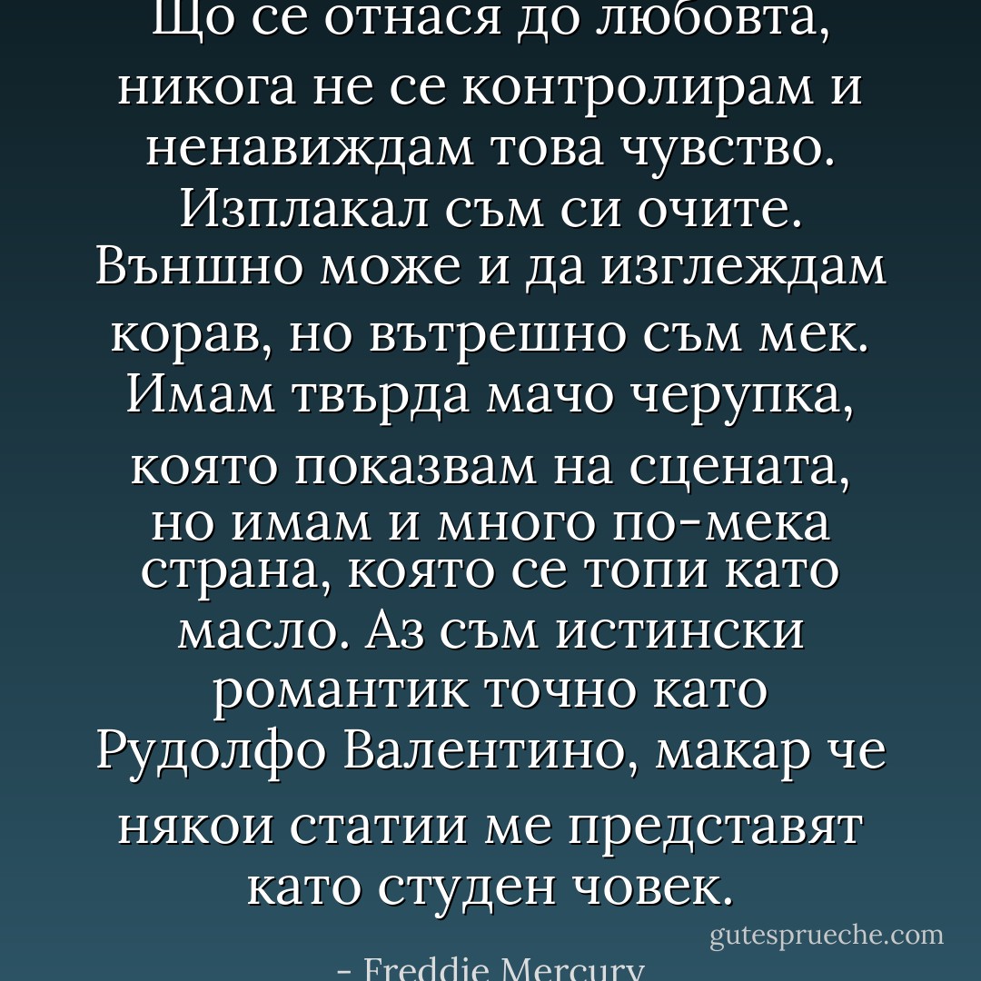 Що се отнася до любовта, никога не се контролирам и ненавиждам това чувство. Изплакал съм си очите. Външно може и да изглеждам корав, но вътрешно съм мек. Имам твърда мачо черупка, която показвам на сцената, но имам и много по-мека страна, която се топи като масло. Аз съм истински романтик точно като Рудолфо Валентино, макар че някои статии ме представят като студен човек. - Freddie Mercury