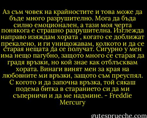 Аз съм човек на крайностите и това може да бъде много разрушително. Мога да бъда силно емоционален, а тази моя черта понякога е страшно разрушителна. Изглежда направо изяждам хората , когато се доближат прекалено, и ги унищожавам, колкото и да се старая нещата да се получат. Сигурно у мен има нещо пагубно, защото много се старая да градя връзки, но кой знае как отблъсквам хората. Винаги винят мен за края на любовните ми връзки, защото съм преуспял. С когото и да започна връзка, той сякаш подема битка в старанието си да ми съперничи и да ме надмине. - Freddie Mercury