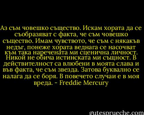 Аз съм човешко същество. Искам хората да се съобразяват с факта, че съм човешко същество. Имам чувството, че съм с някакъв недъг, понеже хората веднага се насочват към така наречената ми сценична личност. Никой не обича истинската ми същност. В действителност са влюбени в моята слава и във факта, че съм звезда. Затова буквално се налага да се боря. В повечето случаи е в моя вреда. - Freddie Mercury