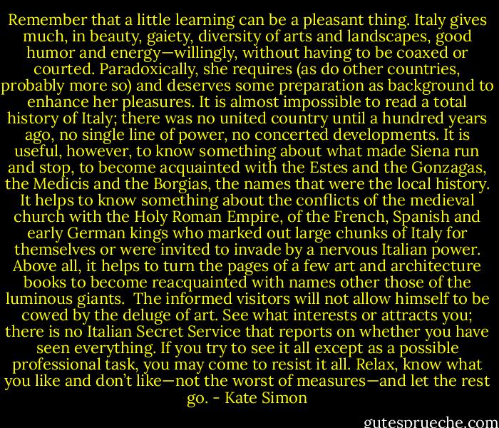 Remember that a little learning can be a pleasant thing. Italy gives much, in beauty, gaiety, diversity of arts and landscapes, good humor and energy—willingly, without having to be coaxed or courted. Paradoxically, she requires (as do other countries, probably more so) and deserves some preparation as background to enhance her pleasures. It is almost impossible to read a total history of Italy; there was no united country until a hundred years ago, no single line of power, no concerted developments. It is useful, however, to know something about what made Siena run and stop, to become acquainted with the Estes and the Gonzagas, the Medicis and the Borgias, the names that were the local history. It helps to know something about the conflicts of the medieval church with the Holy Roman Empire, of the French, Spanish and early German kings who marked out large chunks of Italy for themselves or were invited to invade by a nervous Italian power. Above all, it helps to turn the pages of a few art and architecture books to become reacquainted with names other those of the luminous giants.<br /><br />The informed visitors will not allow himself to be cowed by the deluge of art. See what interests or attracts you; there is no Italian Secret Service that reports on whether you have seen everything. If you try to see it all except as a possible professional task, you may come to resist it all. Relax, know what you like and don’t like—not the worst of measures—and let the rest go. - Kate Simon