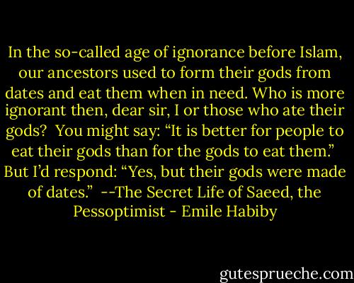 In the so-called age of ignorance before Islam, our ancestors used to form their gods from dates and eat them when in need. Who is more ignorant then, dear sir, I or those who ate their gods? <br />You might say: “It is better for people to eat their gods than for the gods to eat them.” <br />But I’d respond: “Yes, but their gods were made of dates.” <br />--The Secret Life of Saeed, the Pessoptimist - Emile Habiby
