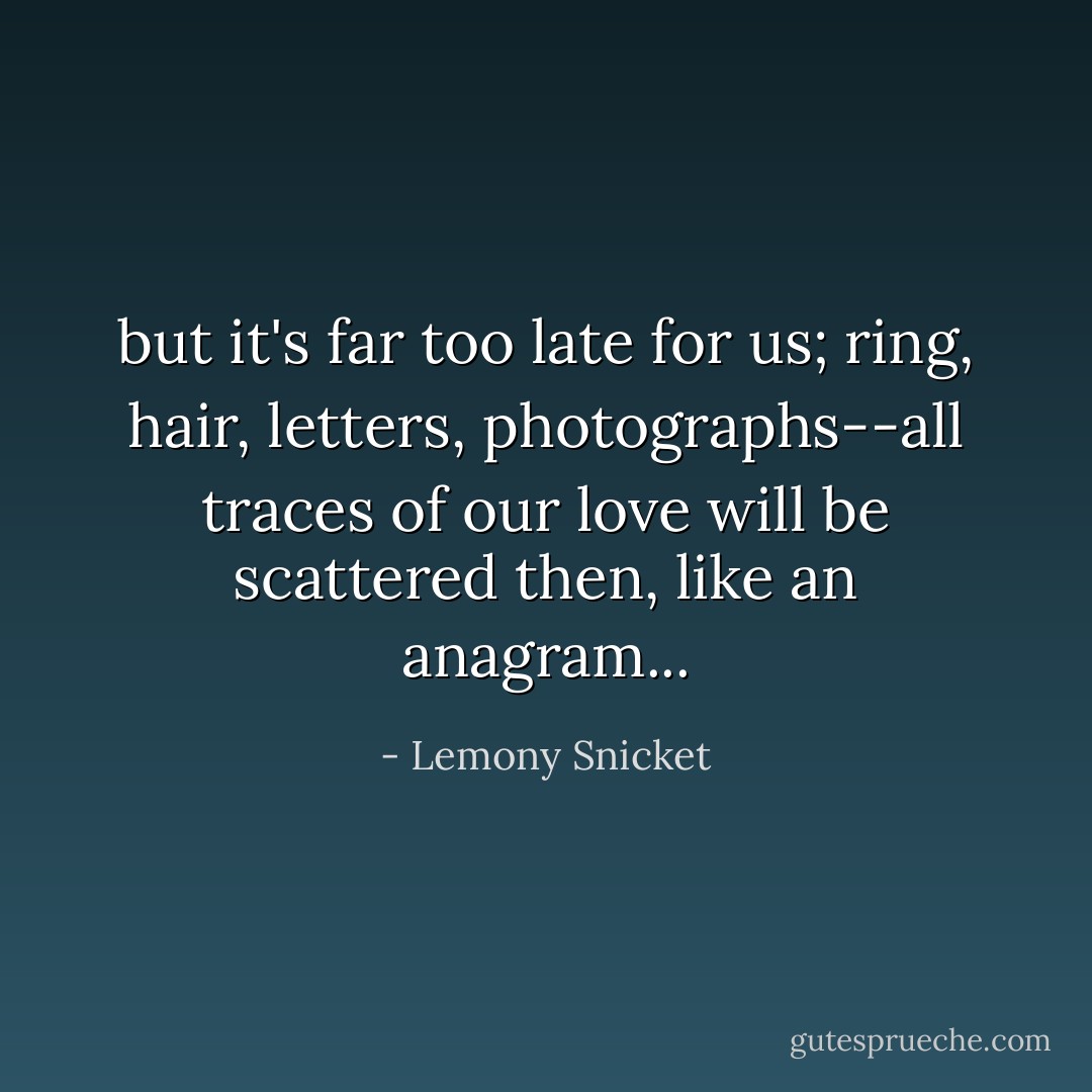 but it's far too late for us; ring, hair, letters, photographs--all traces of our love will be scattered then, like an anagram... - Lemony Snicket