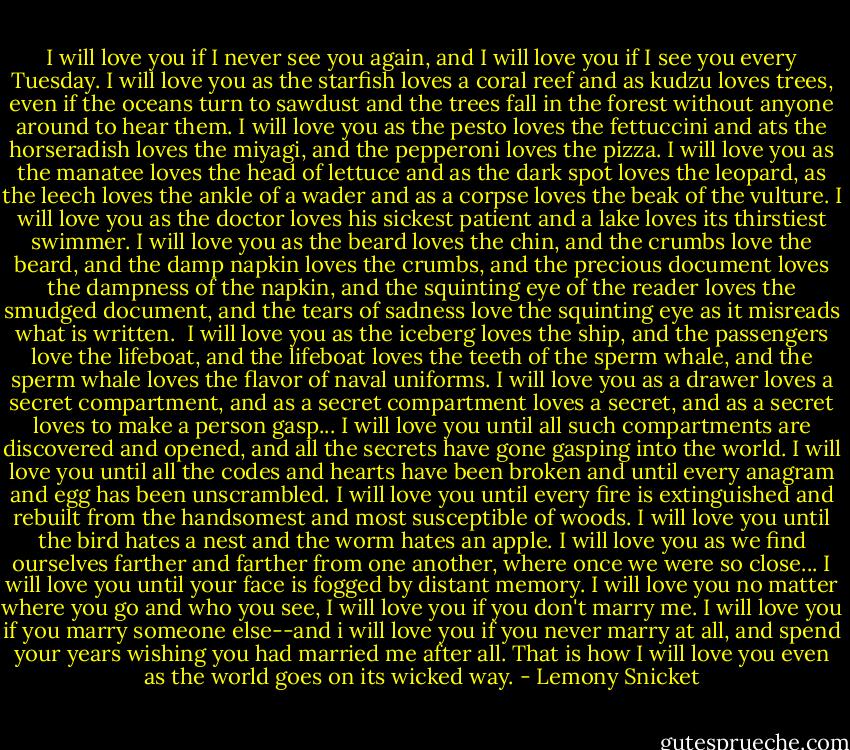 I will love you if I never see you again, and I will love you if I see you every Tuesday. I will love you as the starfish loves a coral reef and as kudzu loves trees, even if the oceans turn to sawdust and the trees fall in the forest without anyone around to hear them. I will love you as the pesto loves the fettuccini and ats the horseradish loves the miyagi, and the pepperoni loves the pizza. I will love you as the manatee loves the head of lettuce and as the dark spot loves the leopard, as the leech loves the ankle of a wader and as a corpse loves the beak of the vulture. I will love you as the doctor loves his sickest patient and a lake loves its thirstiest swimmer. I will love you as the beard loves the chin, and the crumbs love the beard, and the damp napkin loves the crumbs, and the precious document loves the dampness of the napkin, and the squinting eye of the reader loves the smudged document, and the tears of sadness love the squinting eye as it misreads what is written.<br /><br />I will love you as the iceberg loves the ship, and the passengers love the lifeboat, and the lifeboat loves the teeth of the sperm whale, and the sperm whale loves the flavor of naval uniforms. I will love you as a drawer loves a secret compartment, and as a secret compartment loves a secret, and as a secret loves to make a person gasp... I will love you until all such compartments are discovered and opened, and all the secrets have gone gasping into the world. I will love you until all the codes and hearts have been broken and until every anagram and egg has been unscrambled. I will love you until every fire is extinguished and rebuilt from the handsomest and most susceptible of woods. I will love you until the bird hates a nest and the worm hates an apple. I will love you as we find ourselves farther and farther from one another, where once we were so close... I will love you until your face is fogged by distant memory. I will love you no matter where you go and who you see, I will love you if you don't marry me. I will love you if you marry someone else--and i will love you if you never marry at all, and spend your years wishing you had married me after all. That is how I will love you even as the world goes on its wicked way. - Lemony Snicket