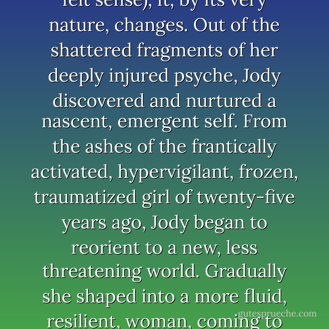 One of the paradoxical and transformative aspects of implicit traumatic memory is that once it is accessed in a resourced way (through the felt sense), it, by its very nature, changes. Out of the shattered fragments of her deeply injured psyche, Jody discovered and nurtured a nascent, emergent self. From the ashes of the frantically activated, hypervigilant, frozen, traumatized girl of twenty-five years ago, Jody began to reorient to a new, less threatening world. Gradually she shaped into a more fluid, resilient, woman, coming to terms with the felt capacity to fiercely defend herself when necessary, and to surrender in quiet ecstasy. - Peter A. Levine