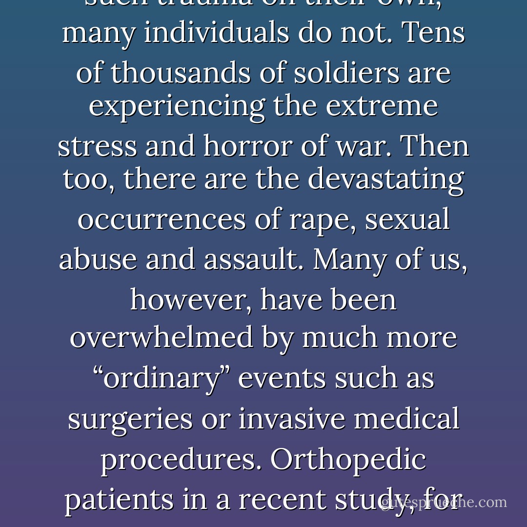 By listening to the “unspoken voice” of my body and allowing it to do what it needed to do; by not stopping the shaking, by “tracking” my inner sensations, while also allowing the completion of the defensive and orienting responses; and by feeling the “survival emotions” of rage and terror without becoming overwhelmed, I came through mercifully unscathed, both physically and emotionally. I was not only thankful; I was humbled and grateful to find that I could use my method for my own salvation.<br /><br />While some people are able to recover from such trauma on their own, many individuals do not. Tens of thousands of soldiers are experiencing the extreme stress and horror of war. Then too, there are the devastating occurrences of rape, sexual abuse and assault. Many of us, however, have been overwhelmed by much more “ordinary” events such as surgeries or invasive medical procedures. Orthopedic patients in a recent study, for example, showed a 52% occurrence of being diagnosed with full-on PTSD following surgery.<br /><br />Other traumas include falls, serious illnesses, abandonment, receiving shocking or tragic news, witnessing violence and getting into an<br />auto accident; all can lead to PTSD. These and many other fairly common experiences are all potentially traumatizing. The inability to rebound from such events, or to be helped adequately to recover by professionals, can subject us to PTSD—along with a myriad of physical and emotional symptoms. - Peter A. Levine