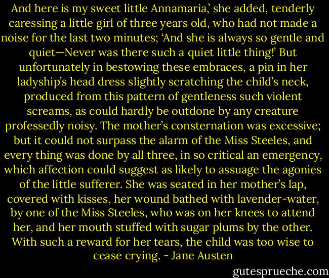 And here is my sweet little Annamaria,’ she added, tenderly caressing a little girl of three years old, who had not made a noise for the last two minutes; ‘And she is always so gentle and quiet—Never was there such a quiet little thing!’ But unfortunately in bestowing these embraces, a pin in her ladyship’s head dress slightly scratching the child’s neck, produced from this pattern of gentleness such violent screams, as could hardly be outdone by any creature professedly noisy. The mother’s consternation was excessive; but it could not surpass the alarm of the Miss Steeles, and every thing was done by all three, in so critical an emergency, which affection could suggest as likely to assuage the agonies of the little sufferer. She was seated in her mother’s lap, covered with kisses, her wound bathed with lavender-water, by one of the Miss Steeles, who was on her knees to attend her, and her mouth stuffed with sugar plums by the other. With such a reward for her tears, the child was too wise to cease crying. - Jane Austen