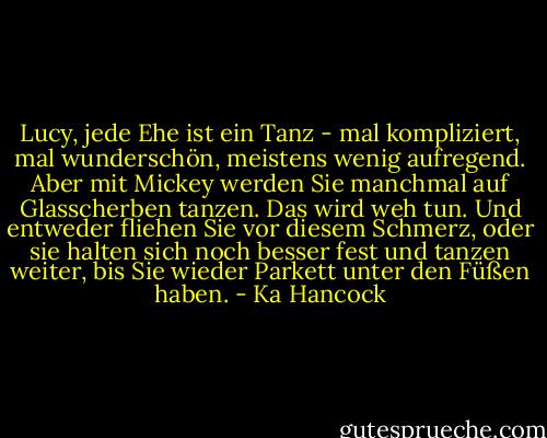 Lucy, jede Ehe ist ein Tanz - mal kompliziert, mal wunderschön, meistens wenig aufregend. Aber mit Mickey werden Sie manchmal auf Glasscherben tanzen. Das wird weh tun. Und entweder fliehen Sie vor diesem Schmerz, oder sie halten sich noch besser fest und tanzen weiter, bis Sie wieder Parkett unter den Füßen haben. - Ka Hancock