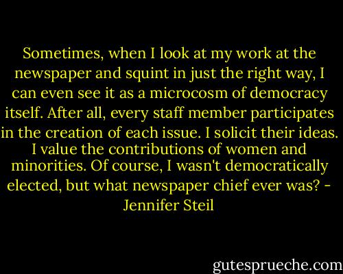 Sometimes, when I look at my work at the newspaper and squint in just the right way, I can even see it as a microcosm of democracy itself. After all, every staff member participates in the creation of each issue. I solicit their ideas. I value the contributions of women and minorities. Of course, I wasn't democratically elected, but what newspaper chief ever was? - Jennifer Steil