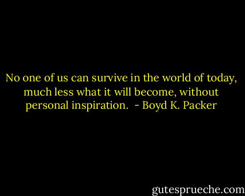 No one of us can survive in the world of today, much less what it will become, without personal inspiration.  - Boyd K. Packer