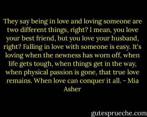 They say being in love and loving someone are two different things, right? I mean, you love your best friend, but you love your husband, right? Falling in love with someone is easy. It's loving when the newness has worn off, when life gets tough, when things get in the way, when physical passion is gone, that true love remains. When love can conquer it all. - Mia Asher