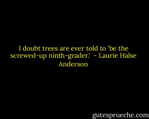 I doubt trees are ever told to 'be the screwed-up ninth-grader.'  - Laurie Halse Anderson