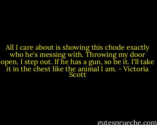 All I care about is showing this chode exactly who he's messing with. Throwing my door open, I step out. If he has a gun, so be it. I'll take it in the chest like the animal I am. - Victoria Scott