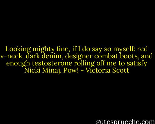 Looking mighty fine, if I do say so myself: red v-neck, dark denim, designer combat boots, and enough testosterone rolling off me to satisfy Nicki Minaj. Pow! - Victoria Scott