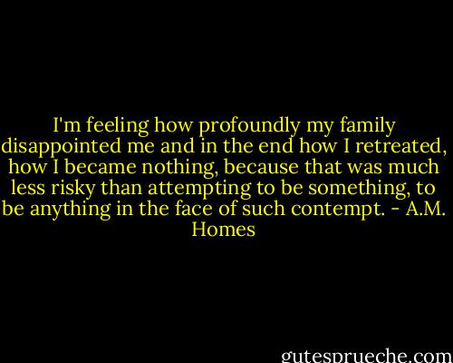 I'm feeling how profoundly my family disappointed me and in the end how I retreated, how I became nothing, because that was much less risky than attempting to be something, to be anything in the face of such contempt. - A.M. Homes