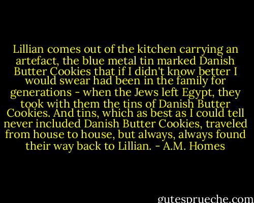 Lillian comes out of the kitchen carrying an artefact, the blue metal tin marked Danish Butter Cookies that if I didn't know better I would swear had been in the family for generations - when the Jews left Egypt, they took with them the tins of Danish Butter Cookies. And tins, which as best as I could tell never included Danish Butter Cookies, traveled from house to house, but always, always found their way back to Lillian. - A.M. Homes