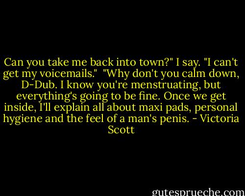 Can you take me back into town?" I say. "I can't get my voicemails."<br /><br />"Why don't you calm down, D-Dub. I know you're menstruating, but everything's going to be fine. Once we get inside, I'll explain all about maxi pads, personal hygiene and the feel of a man's penis. - Victoria Scott