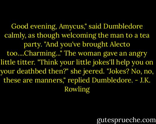 Good evening, Amycus," said Dumbledore calmly, as though welcoming the man to a tea party. "And you've brought Alecto too....Charming..."<br />The woman gave an angry little titter. "Think your little jokes'll help you on your deathbed then?" she jeered.<br />"Jokes? No, no, these are manners," replied Dumbledore. - J.K. Rowling