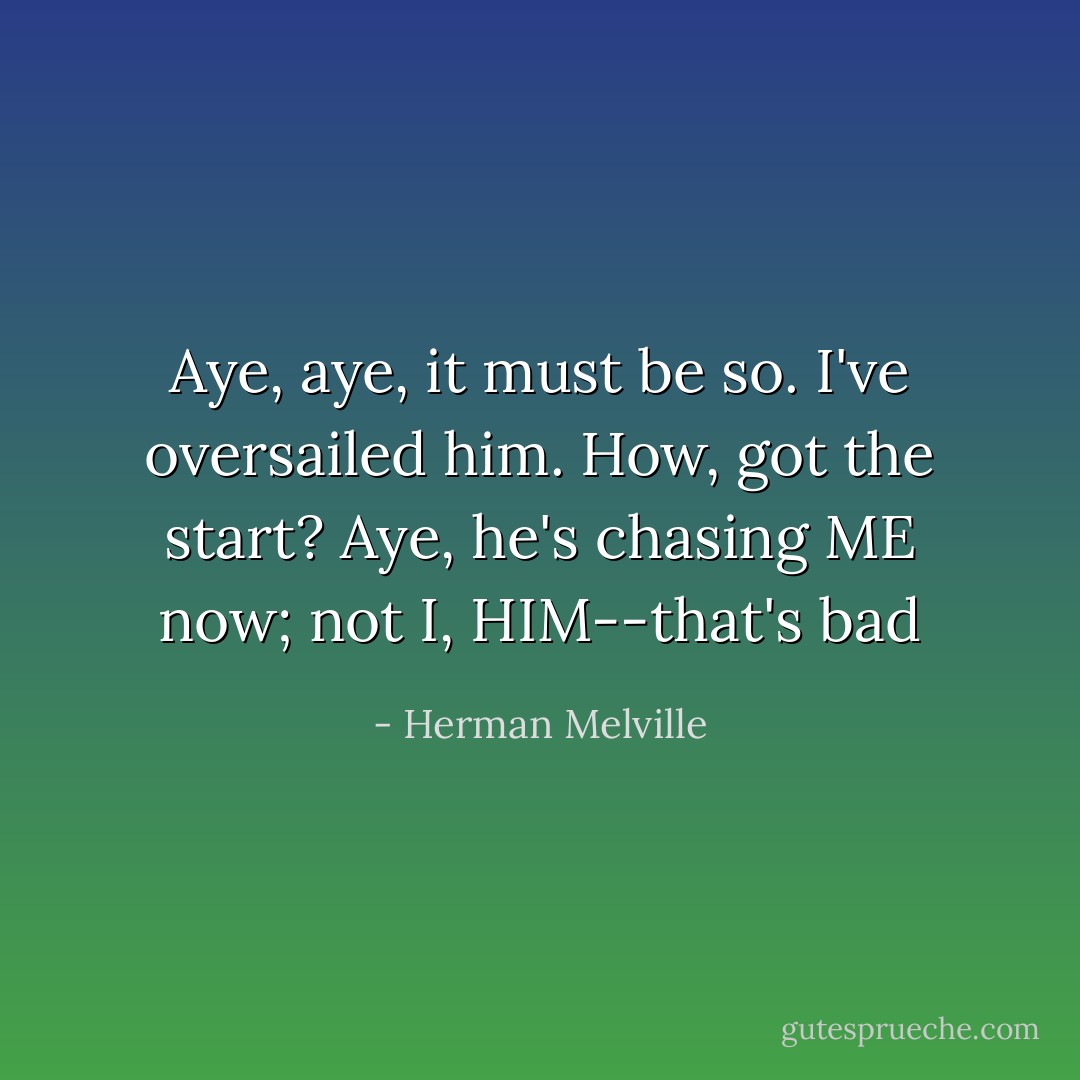 Aye, aye, it must be so. I've oversailed him. How, got the start? Aye, he's chasing ME now; not I, HIM--that's bad - Herman Melville