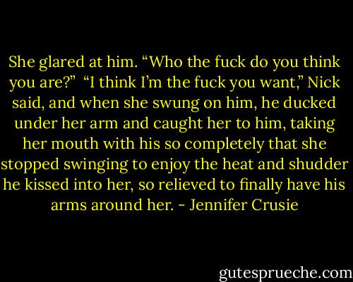 She glared at him. “Who the fuck do you think you are?”<br /><br />“I think I’m the fuck you want,” Nick said, and when she swung on him, he ducked under her arm and caught her to him, taking her mouth with his so completely that she stopped swinging to enjoy the heat and shudder he kissed into her, so relieved to finally have his arms around her. - Jennifer Crusie