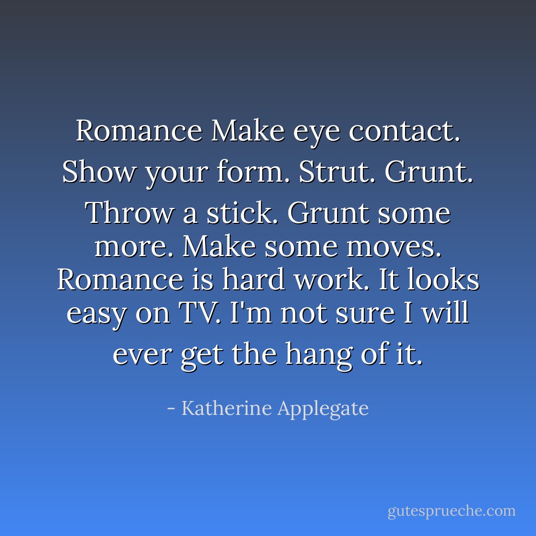 Romance<br />Make eye contact.<br />Show your form.<br />Strut.<br />Grunt.<br />Throw a stick.<br />Grunt some more.<br />Make some moves.<br />Romance is hard work.<br />It looks easy on TV.<br />I'm not sure I will ever get the hang of it. - Katherine Applegate