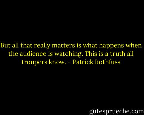But all that really matters is what happens when the audience is watching. This is a truth all troupers know. - Patrick Rothfuss