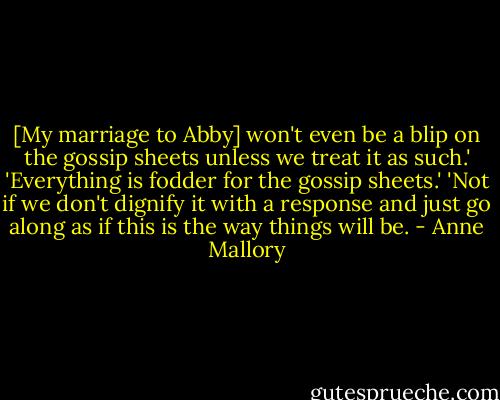 [My marriage to Abby] won't even be a blip on the gossip sheets unless we treat it as such.'<br />'Everything is fodder for the gossip sheets.'<br />'Not if we don't dignify it with a response and just go along as if this is the way things will be. - Anne Mallory