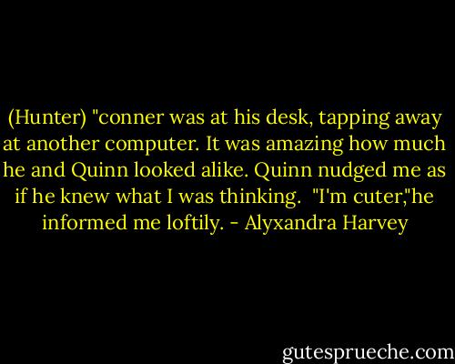 (Hunter) "conner was at his desk, tapping away at another computer. It was amazing how much he and Quinn looked alike. Quinn nudged me as if he knew what I was thinking. <br />"I'm cuter,"he informed me loftily. - Alyxandra Harvey