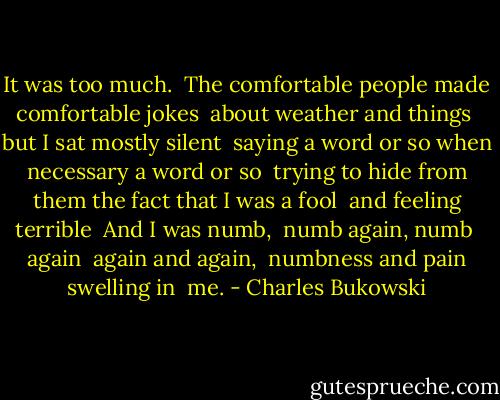 It was too much.<br /><br />The comfortable people made comfortable jokes<br /> about weather and things<br /> but I sat mostly silent<br /> saying a word or so when necessary<br />a word or so<br /> trying to hide from them the fact that I was a fool<br /> and feeling terrible<br /><br />And I was numb,<br /> numb again,<br />numb<br /> again<br /> again and again,<br /> numbness and pain swelling in<br /> me. - Charles Bukowski