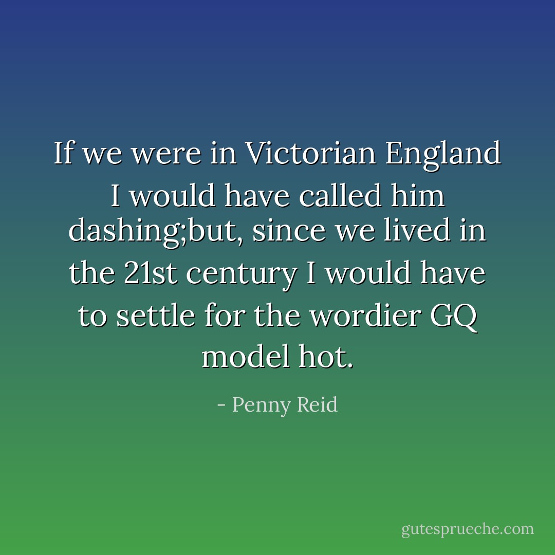 If we were in Victorian England I would have called him dashing;but, since we lived in the 21st century I would have to settle for the wordier GQ model hot. - Penny Reid
