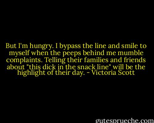 But I'm hungry. I bypass the line and smile to myself when the peeps behind me mumble complaints. Telling their families and friends about "this dick in the snack line" will be the highlight of their day. - Victoria Scott