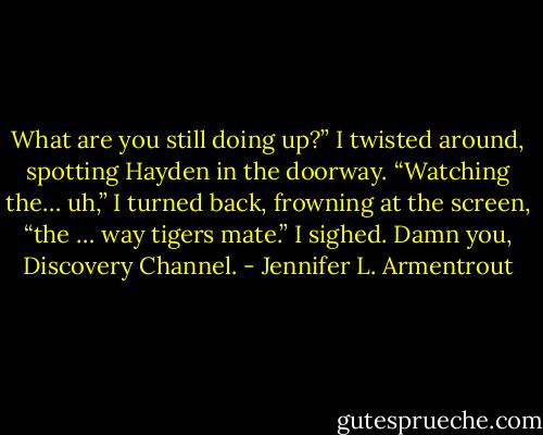 What are you still doing up?”<br />I twisted around, spotting Hayden in the doorway. “Watching the… uh,” I turned back, frowning at the screen, “the … way tigers mate.” I sighed. Damn you, Discovery Channel. - Jennifer L. Armentrout