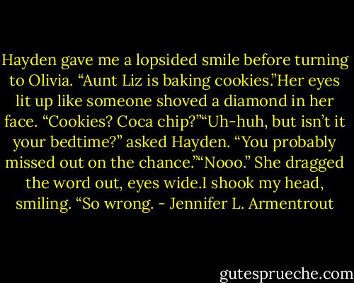 Hayden gave me a lopsided smile before turning to Olivia. “Aunt Liz is baking cookies.”Her eyes lit up like someone shoved a diamond in her face. “Cookies? Coca chip?”“Uh-huh, but isn’t it your bedtime?” asked Hayden. “You probably missed out on the chance.”“Nooo.” She dragged the word out, eyes wide.I shook my head, smiling. “So wrong. - Jennifer L. Armentrout