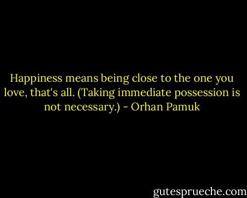 Happiness means being close to the one you love, that's all. (Taking immediate possession is not necessary.) - Orhan Pamuk