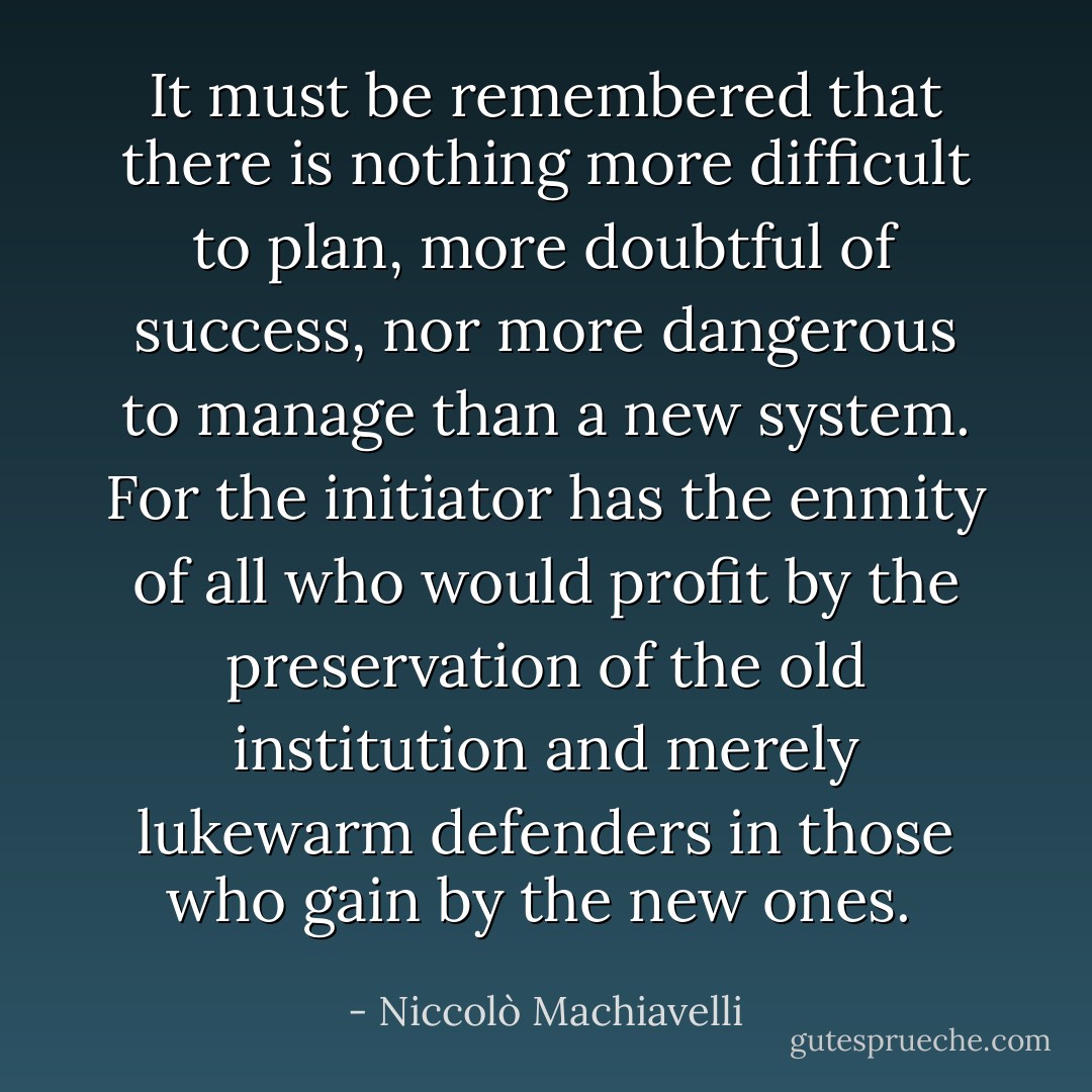 It must be remembered that there is nothing more difficult to plan, more doubtful of success, nor more dangerous to manage than a new system. For the initiator has the enmity of all who would profit by the preservation of the old institution and merely lukewarm defenders in those who gain by the new ones.  - Niccolò Machiavelli